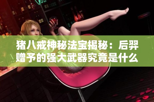 豬八戒神秘法寶揭秘：后羿贈予的強大武器究竟是什么？