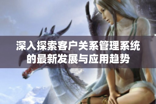 深入探索客戶關系管理系統(tǒng)的最新發(fā)展與應用趨勢