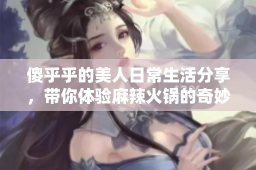 傻乎乎的美人日常生活分享，帶你體驗(yàn)麻辣火鍋的奇妙樂趣