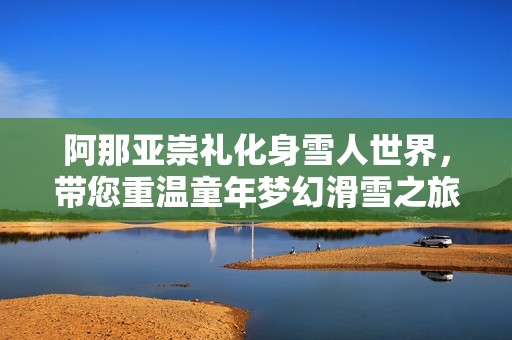 阿那亞崇禮化身雪人世界，帶您重溫童年夢幻滑雪之旅