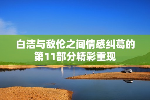 白潔與敵倫之間情感糾葛的第11部分精彩重現