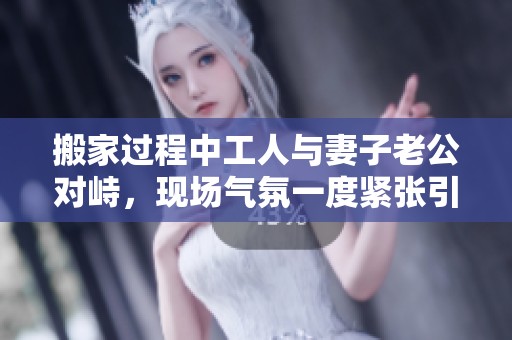 搬家過程中工人與妻子老公對峙，現(xiàn)場氣氛一度緊張引發(fā)關注