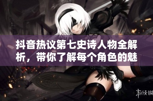 抖音熱議第七史詩人物全解析，帶你了解每個角色的魅力與背景