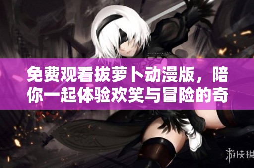 免費(fèi)觀看拔蘿卜動(dòng)漫版，陪你一起體驗(yàn)歡笑與冒險(xiǎn)的奇妙旅程