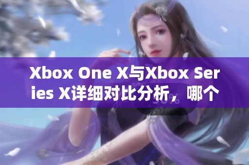 Xbox One X與Xbox Series X詳細(xì)對(duì)比分析，哪個(gè)更值得購(gòu)買(mǎi)與體驗(yàn)