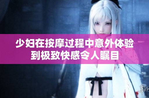 少婦在按摩過程中意外體驗(yàn)到極致快感令人矚目