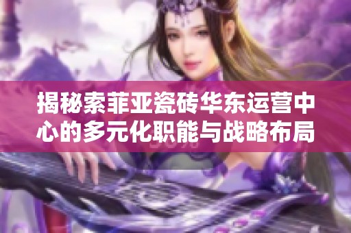 揭秘索菲亞瓷磚華東運營中心的多元化職能與戰(zhàn)略布局