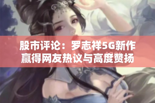 股市評(píng)論：羅志祥5G新作贏得網(wǎng)友熱議與高度贊揚(yáng)