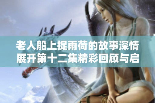 老人船上捉雨荷的故事深情展開第十二集精彩回顧與啟示