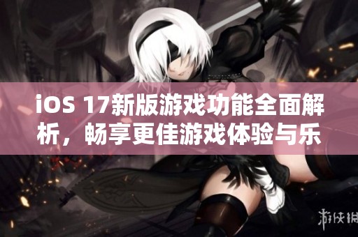 iOS 17新版游戲功能全面解析，暢享更佳游戲體驗(yàn)與樂(lè)趣