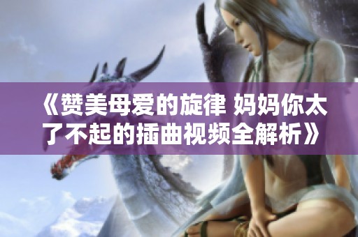 《贊美母愛的旋律 媽媽你太了不起的插曲視頻全解析》 《贊美母愛的旋律 媽媽你太了不起的插曲視頻全解析》