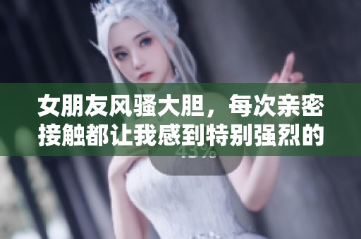 女朋友風騷大膽，每次親密接觸都讓我感到特別強烈的體驗