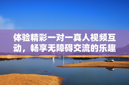 體驗(yàn)精彩一對(duì)一真人視頻互動(dòng)，暢享無障礙交流的樂趣與自由