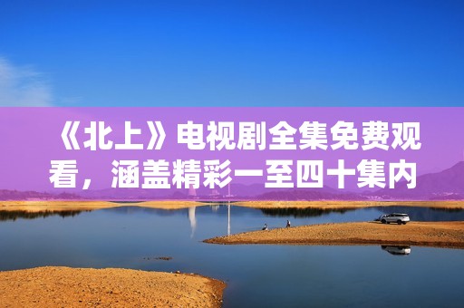 《北上》電視劇全集免費(fèi)觀看，涵蓋精彩一至四十集內(nèi)容分享