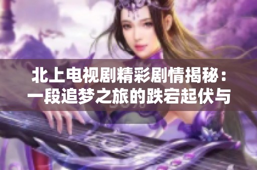 北上電視劇精彩劇情揭秘：一段追夢之旅的跌宕起伏與情感糾葛