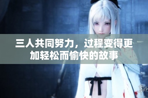三人共同努力，過程變得更加輕松而愉快的故事