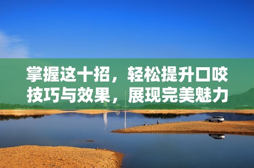 掌握這十招，輕松提升口咬技巧與效果，展現(xiàn)完美魅力