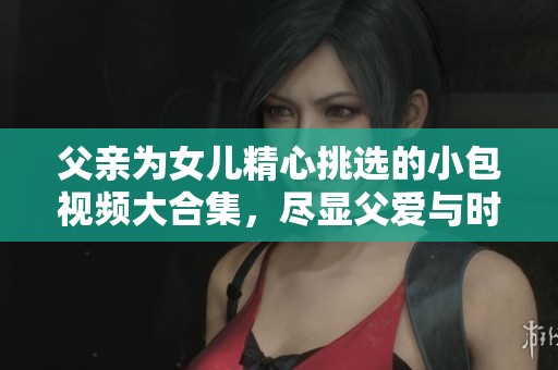 父親為女兒精心挑選的小包視頻大合集，盡顯父愛與時(shí)尚風(fēng)格