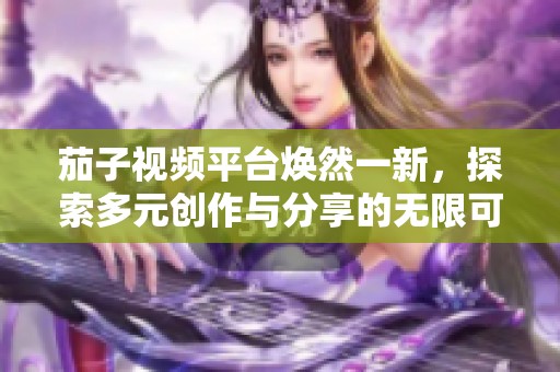 茄子視頻平臺(tái)煥然一新，探索多元?jiǎng)?chuàng)作與分享的無限可能
