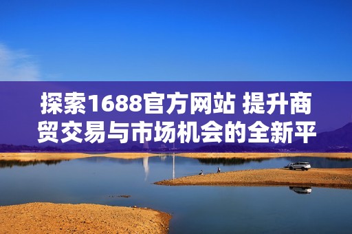 探索1688官方網站 提升商貿交易與市場機會的全新平臺