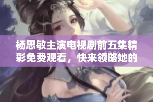 楊思敏主演電視劇前五集精彩免費觀看，快來領(lǐng)略她的魅力吧