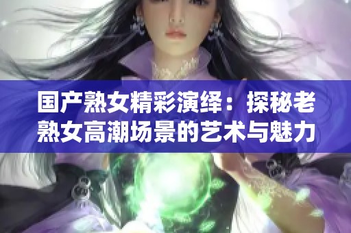 國產熟女精彩演繹：探秘老熟女高潮場景的藝術與魅力