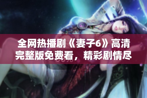 全網(wǎng)熱播劇《妻子6》高清完整版免費(fèi)看，精彩劇情盡在掌握之中