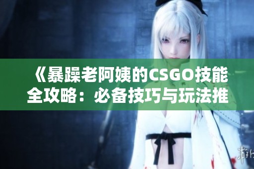 《暴躁老阿姨的CSGO技能全攻略：必備技巧與玩法推薦》