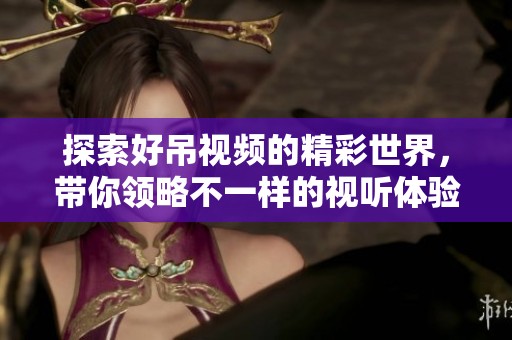 探索好吊視頻的精彩世界，帶你領略不一樣的視聽體驗與樂趣