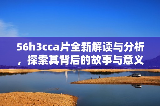 56h3cca片全新解讀與分析，探索其背后的故事與意義