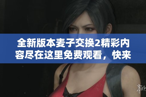 全新版本麥子交換2精彩內(nèi)容盡在這里免費觀看，快來體驗吧！