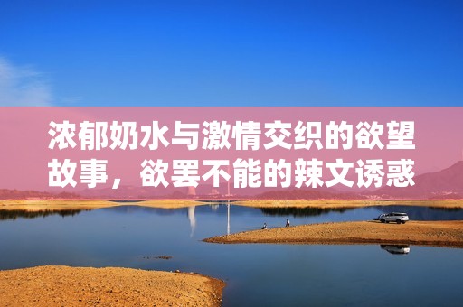 濃郁奶水與激情交織的欲望故事，欲罷不能的辣文誘惑