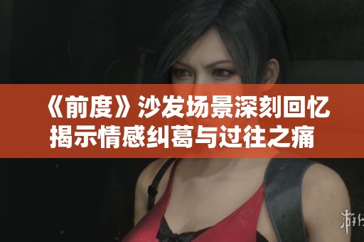《前度》沙發(fā)場(chǎng)景深刻回憶揭示情感糾葛與過(guò)往之痛
