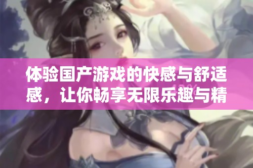 體驗(yàn)國(guó)產(chǎn)游戲的快感與舒適感，讓你暢享無(wú)限樂(lè)趣與精彩瞬間