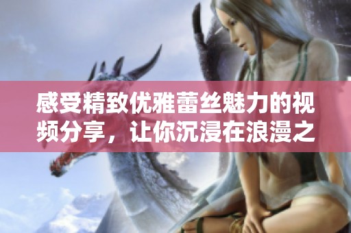 感受精致優(yōu)雅蕾絲魅力的視頻分享，讓你沉浸在浪漫之中
