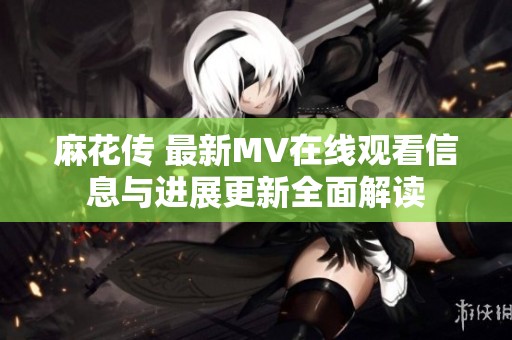 麻花傳 最新MV在線觀看信息與進展更新全面解讀