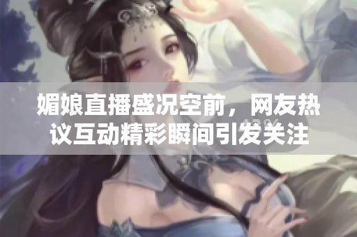 媚娘直播盛況空前，網(wǎng)友熱議互動(dòng)精彩瞬間引發(fā)關(guān)注