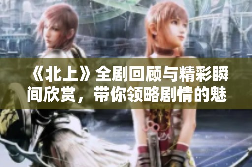 《北上》全劇回顧與精彩瞬間欣賞，帶你領(lǐng)略劇情的魅力與深度