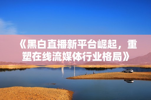 《黑白直播新平臺崛起，重塑在線流媒體行業(yè)格局》