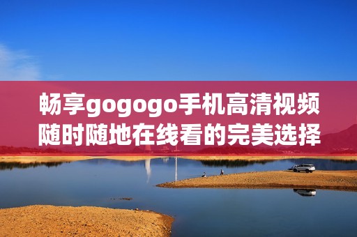 暢享gogogo手機高清視頻隨時隨地在線看的完美選擇