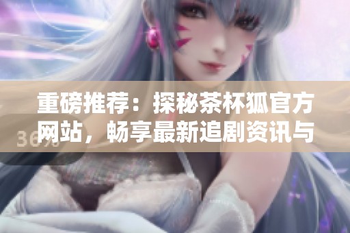 重磅推薦：探秘茶杯狐官方網(wǎng)站，暢享最新追劇資訊與福利