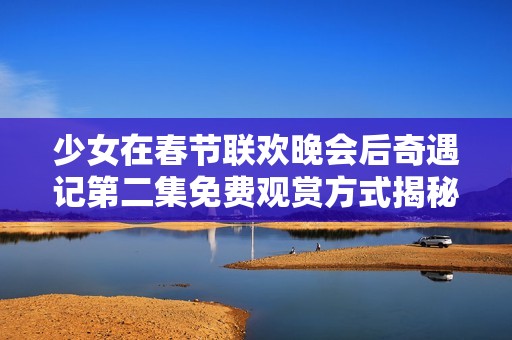 少女在春節(jié)聯(lián)歡晚會(huì)后奇遇記第二集免費(fèi)觀賞方式揭秘