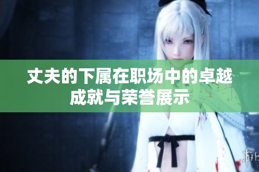 丈夫的下屬在職場中的卓越成就與榮譽(yù)展示