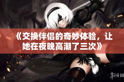 《交換伴侶的奇妙體驗(yàn)，讓她在夜晚高潮了三次》