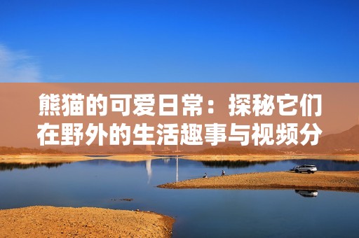 熊貓的可愛日常：探秘它們在野外的生活趣事與視頻分享