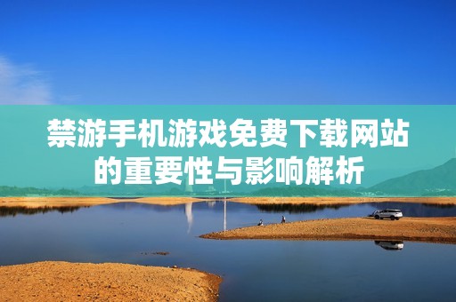 禁游手機(jī)游戲免費(fèi)下載網(wǎng)站的重要性與影響解析