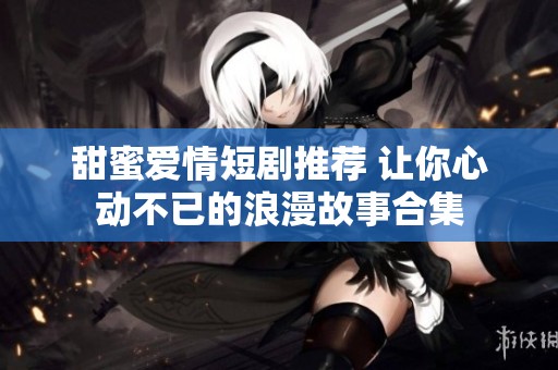 甜蜜愛情短劇推薦 讓你心動(dòng)不已的浪漫故事合集