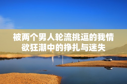 被兩個男人輪流挑逗的我情欲狂潮中的掙扎與迷失
