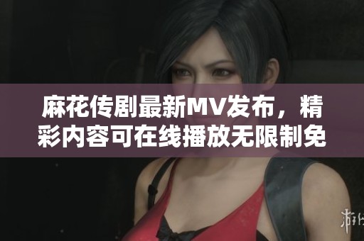 麻花傳劇最新MV發(fā)布，精彩內(nèi)容可在線播放無限制免費(fèi)觀看