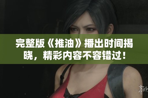 完整版《推油》播出時間揭曉，精彩內(nèi)容不容錯過！